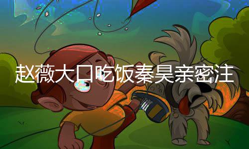 么电昊合薇秦吃饭大口秦昊亲密赵薇注视 赵作什视剧